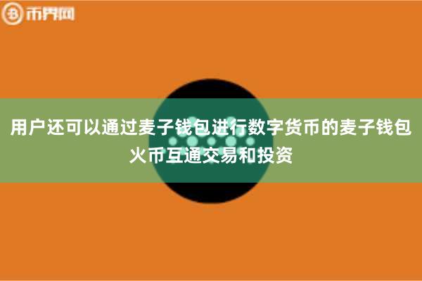 用户还可以通过麦子钱包进行数字货币的麦子钱包火币互通交易和投资
